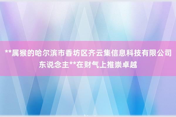 **属猴的哈尔滨市香坊区齐云集信息科技有限公司东说念主**在财气上推崇卓越