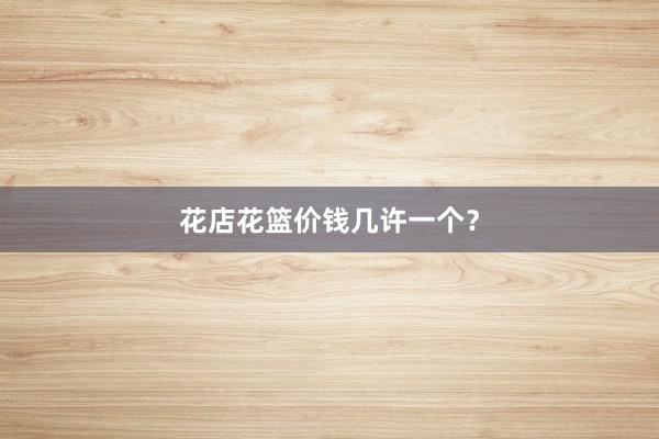 花店花篮价钱几许一个？